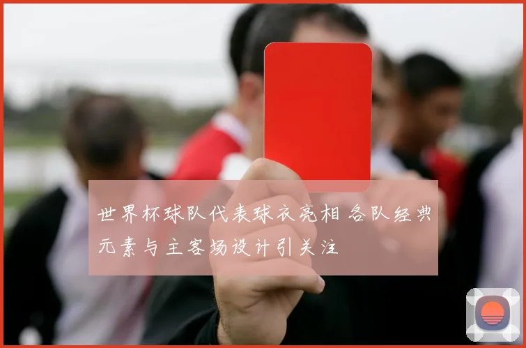 世界杯球队代表球衣亮相 各队经典元素与主客场设计引关注