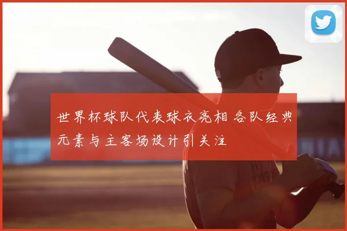 世界杯球队代表球衣亮相 各队经典元素与主客场设计引关注