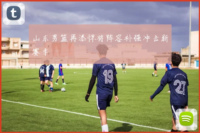 山东男篮再添悍将阵容补强冲击新赛季
