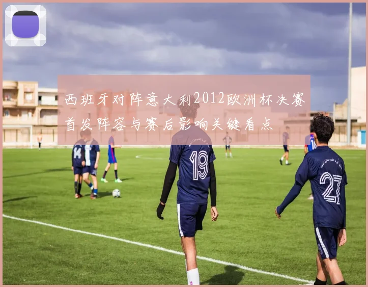 西班牙对阵意大利2012欧洲杯决赛首发阵容与赛后影响关键看点