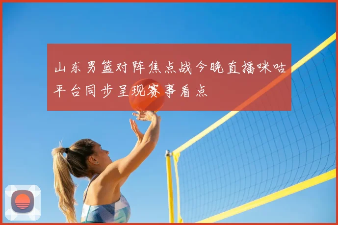 山东男篮对阵焦点战今晚直播咪咕平台同步呈现赛事看点