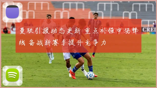 曼联引援动态更新 重点补强中场锋线 备战新赛季提升竞争力