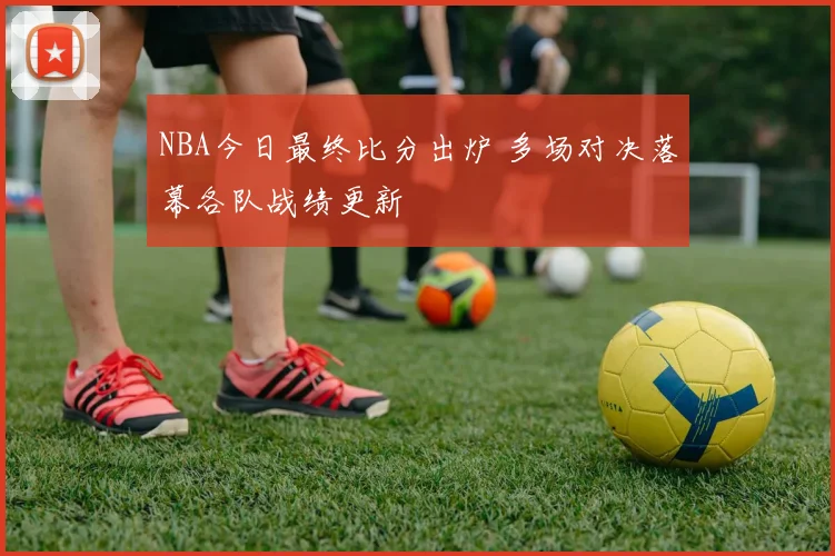 NBA今日最终比分出炉 多场对决落幕各队战绩更新