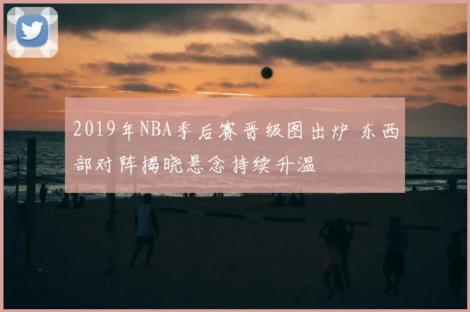 2019年NBA季后赛晋级图出炉 东西部对阵揭晓悬念持续升温
