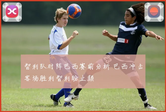 智利队对阵巴西赛前分析 巴西冲击客场胜利智利盼止颓