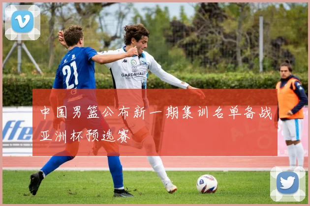 中国男篮公布新一期集训名单备战亚洲杯预选赛