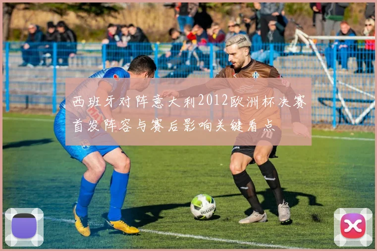 西班牙对阵意大利2012欧洲杯决赛首发阵容与赛后影响关键看点