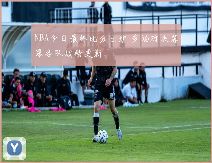 NBA今日最终比分出炉 多场对决落幕各队战绩更新
