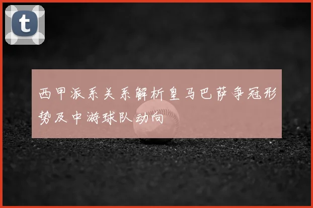 西甲派系关系解析皇马巴萨争冠形势及中游球队动向