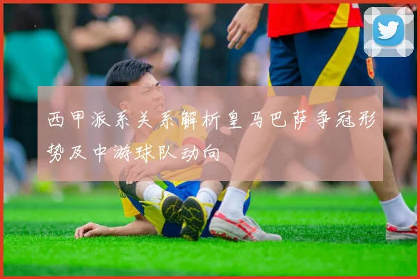 西甲派系关系解析皇马巴萨争冠形势及中游球队动向