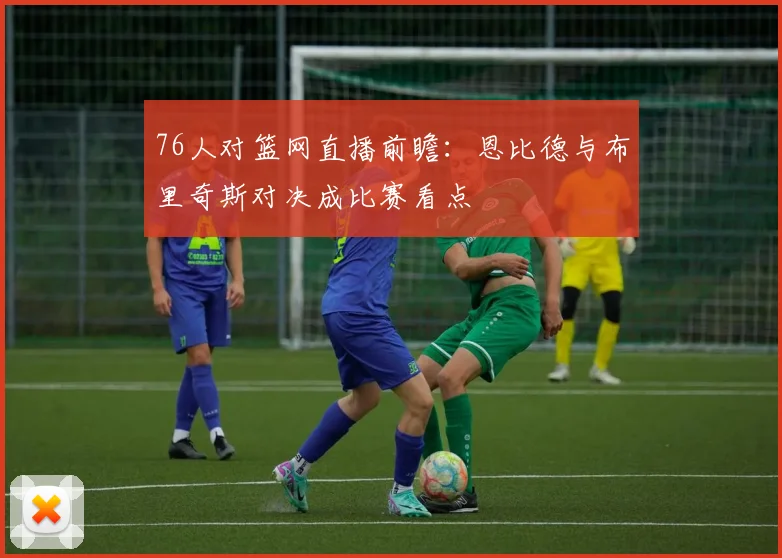 76人对篮网直播前瞻：恩比德与布里奇斯对决成比赛看点