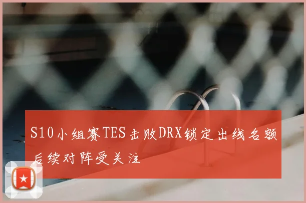 S10小组赛TES击败DRX锁定出线名额后续对阵受关注