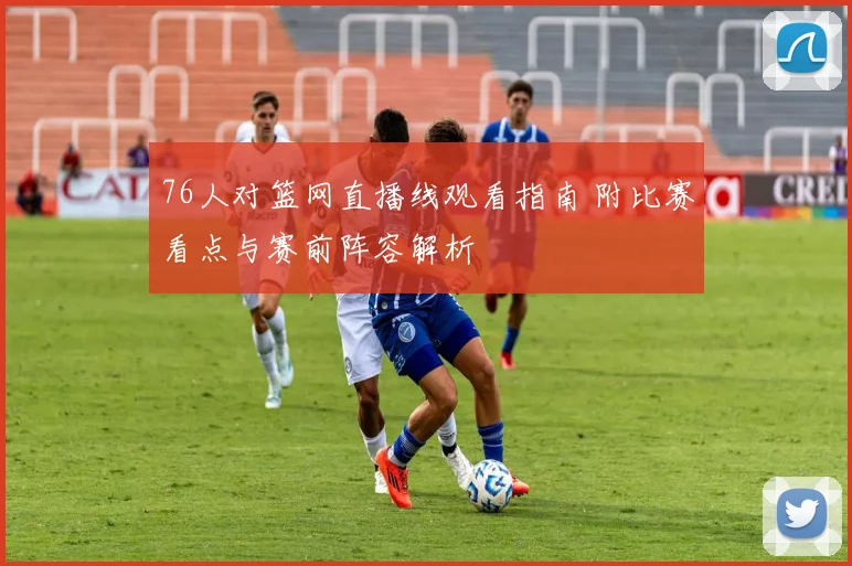 76人对篮网直播线观看指南 附比赛看点与赛前阵容解析