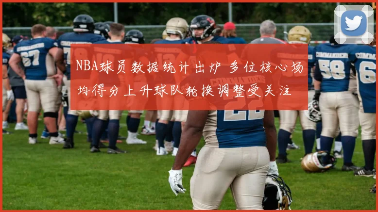 NBA球员数据统计出炉 多位核心场均得分上升球队轮换调整受关注