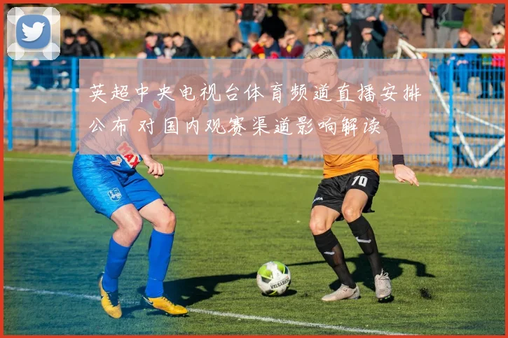 英超中央电视台体育频道直播安排公布 对国内观赛渠道影响解读