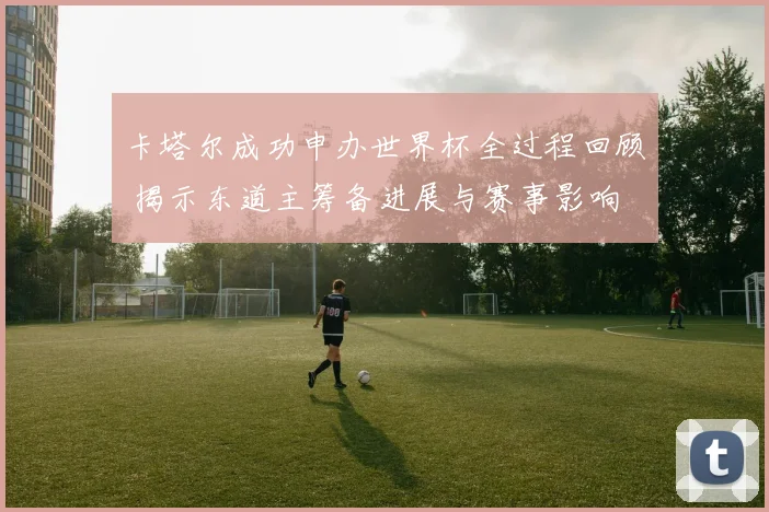 卡塔尔成功申办世界杯全过程回顾 揭示东道主筹备进展与赛事影响