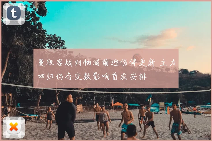 曼联客战利物浦前迎伤停更新 主力回归仍存变数影响首发安排