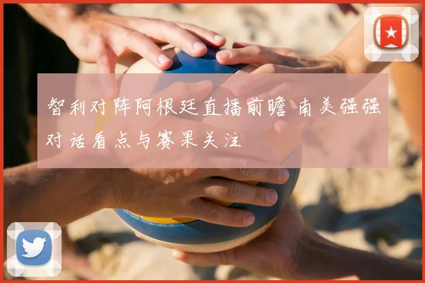 智利对阵阿根廷直播前瞻 南美强强对话看点与赛果关注