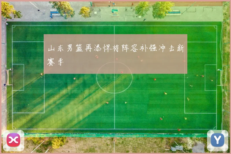 山东男篮再添悍将阵容补强冲击新赛季