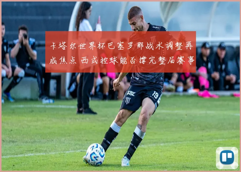 卡塔尔世界杯巴塞罗那战术调整再成焦点 西式控球能否撑完整届赛事