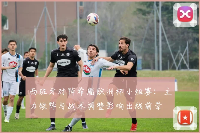 西班牙对阵希腊欧洲杯小组赛：主力缺阵与战术调整影响出线前景