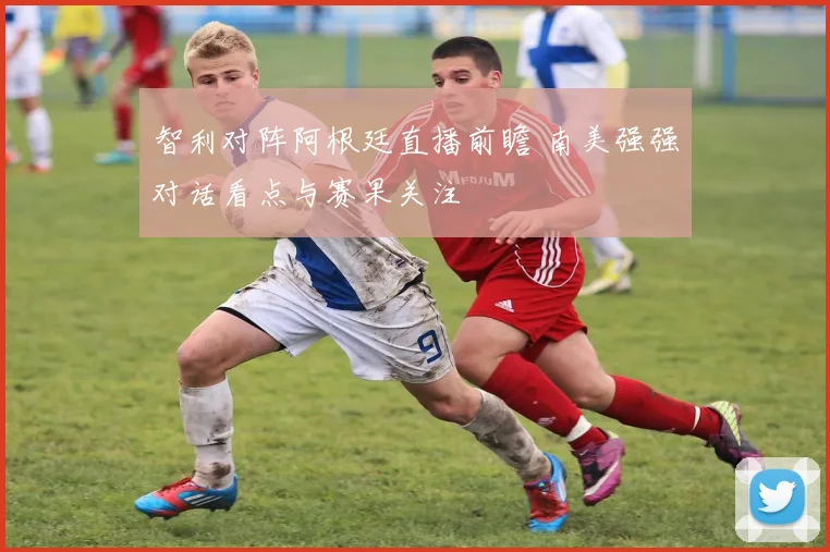 智利对阵阿根廷直播前瞻 南美强强对话看点与赛果关注
