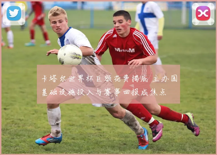 卡塔尔世界杯巨额花费揭底 主办国基础设施投入与赛事回报成焦点