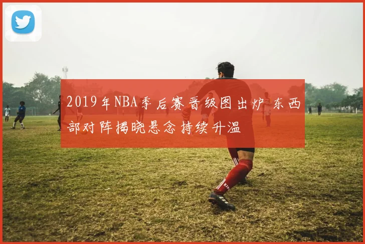 2019年NBA季后赛晋级图出炉 东西部对阵揭晓悬念持续升温